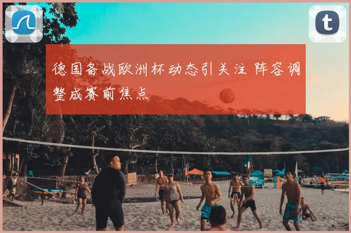 德国备战欧洲杯动态引关注 阵容调整成赛前焦点