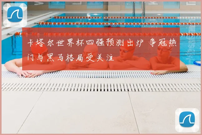 卡塔尔世界杯四强预测出炉 争冠热门与黑马格局受关注