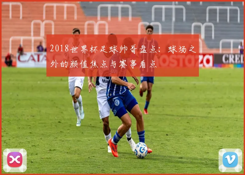 2018世界杯足球帅哥盘点:球场之外的颜值焦点与赛事看点