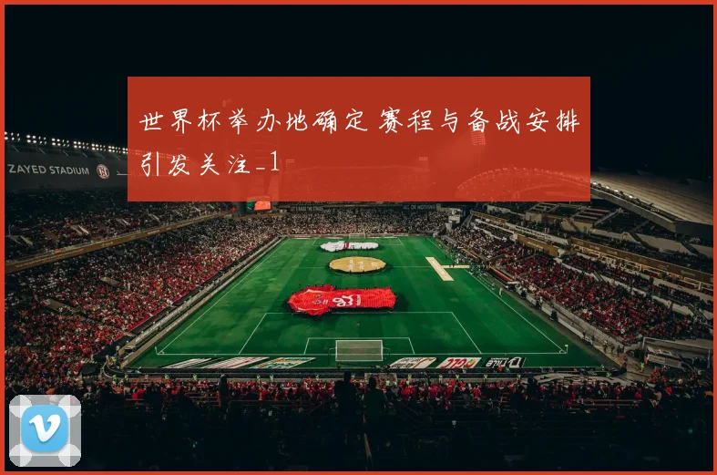 世界杯举办地确定 赛程与备战安排引发关注_1
