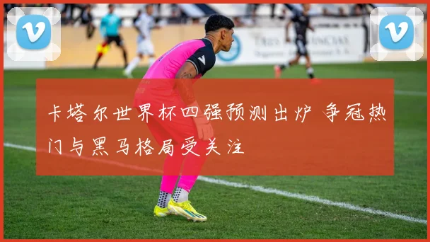 卡塔尔世界杯四强预测出炉 争冠热门与黑马格局受关注